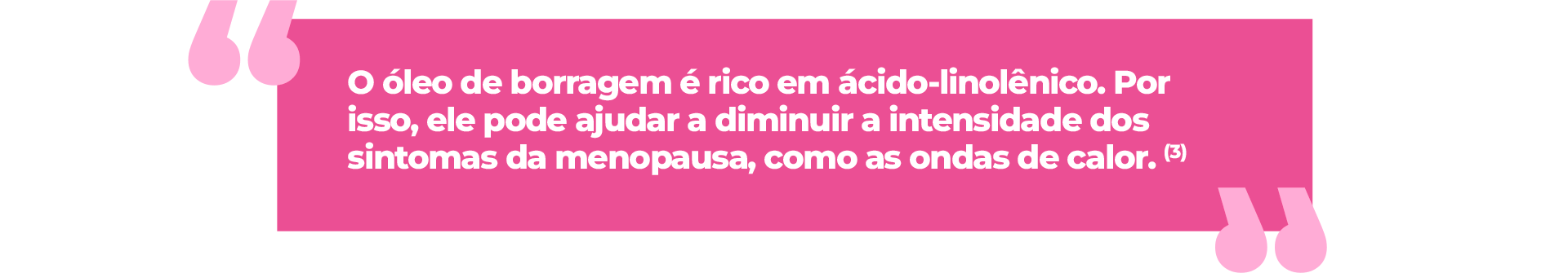 O ácido gama-linolênico, presente em grandes quantidades no óleo de borragem, também contribui no alívio dos sintomas da menopausa. Confira os benefícios: (3) ● Pode melhorar a aparência da pele, reduzindo rugas e linhas de expressão;(3) ● Pode aliviar sintomas após a menopausa; (3) ● Pode ajudar a controlar as ondas de calor e reduzir a intensidade dos sintomas na menopausa; (3) ● Pode promover a qualidade de vida das mulheres na menopausa, melhorando a atividade social e sexual.