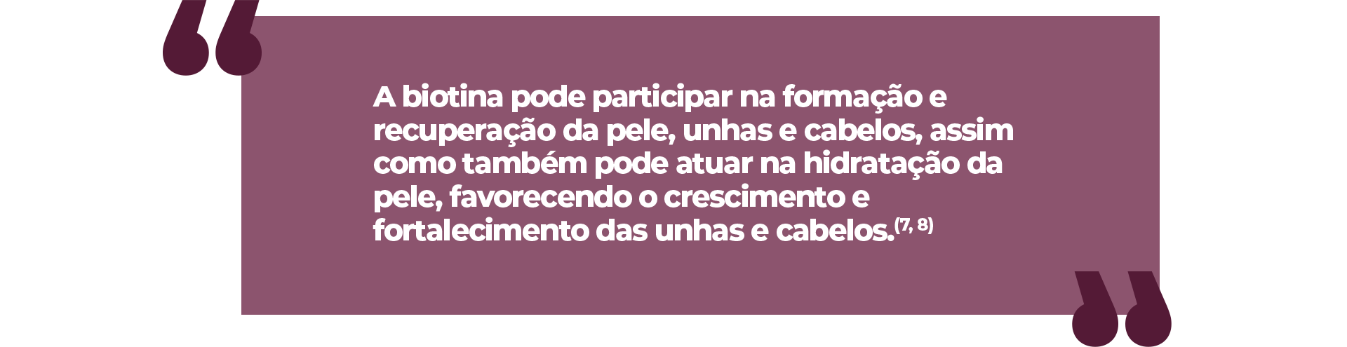 A biotina pode participar na formação e recuperação da pele, unhas e cabelos, assim como também pode atuar na hidratação da pele, favorecendo o crescimento e fortalecimento das unhas e cabelos