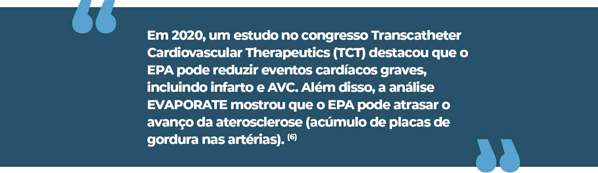 Em 2020, um estudo no congresso Transcatheter Cardiovascular Therapeutics (TCT) destacou que o EPA pode reduzir eventos cardíacos graves, incluindo infarto e AVC. Além disso, a análise EVAPORATE mostrou que o EPA pode atrasar o avanço da aterosclerose (acúmulo de placas de gordura nas artérias)